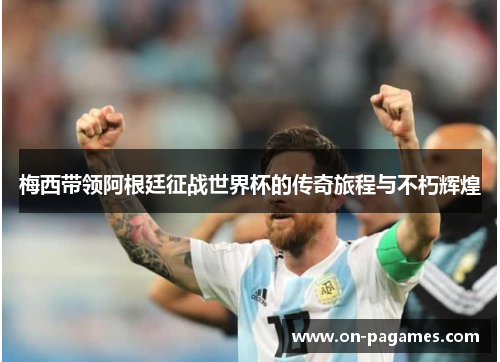 梅西带领阿根廷征战世界杯的传奇旅程与不朽辉煌 梅西带领阿根廷征战世界杯的传奇旅程与不朽辉煌