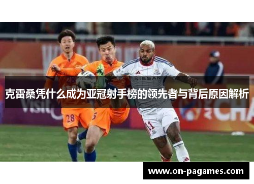 克雷桑凭什么成为亚冠射手榜的领先者与背后原因解析 克雷桑凭什么成为亚冠射手榜的领先者与背后原因解析