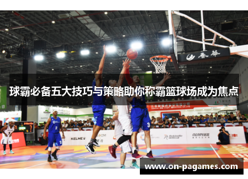 球霸必备五大技巧与策略助你称霸篮球场成为焦点 球霸必备五大技巧与策略助你称霸篮球场成为焦点