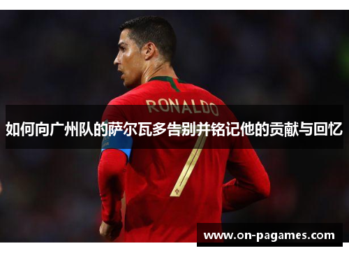 如何向广州队的萨尔瓦多告别并铭记他的贡献与回忆 如何向广州队的萨尔瓦多告别并铭记他的贡献与回忆