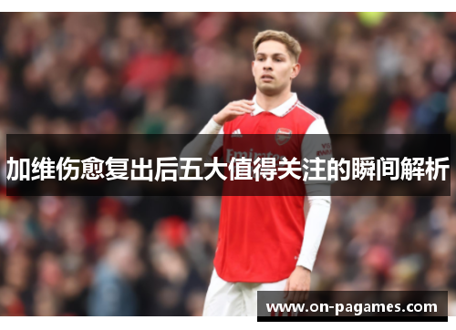 加维伤愈复出后五大值得关注的瞬间解析 加维伤愈复出后五大值得关注的瞬间解析