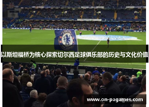 以斯坦福桥为核心探索切尔西足球俱乐部的历史与文化价值 以斯坦福桥为核心探索切尔西足球俱乐部的历史与文化价值