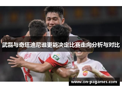 武磊与奇塔迪尼谁更能决定比赛走向分析与对比 武磊与奇塔迪尼谁更能决定比赛走向分析与对比