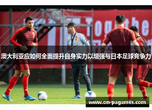 澳大利亚应如何全面提升自身实力以增强与日本足球竞争力 澳大利亚应如何全面提升自身实力以增强与日本足球竞争力