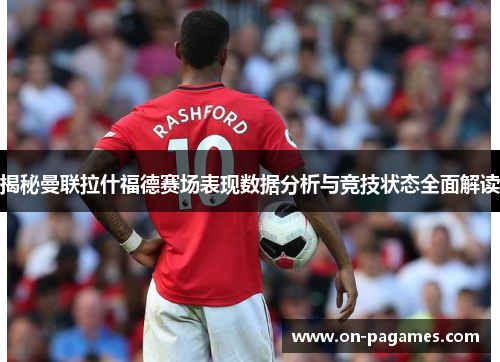 揭秘曼联拉什福德赛场表现数据分析与竞技状态全面解读