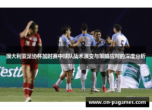 澳大利亚足协杯加时赛中球队战术演变与策略应对的深度分析 澳大利亚足协杯加时赛中球队战术演变与策略应对的深度分析