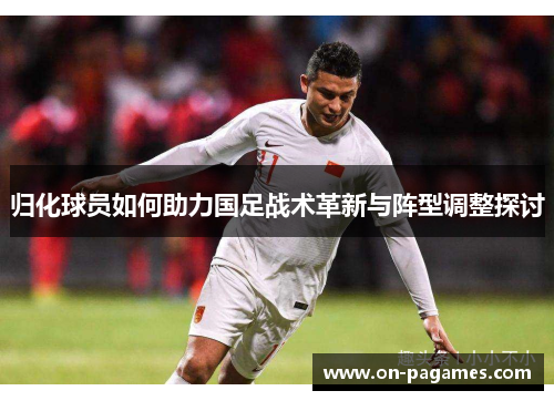 归化球员如何助力国足战术革新与阵型调整探讨 归化球员如何助力国足战术革新与阵型调整探讨