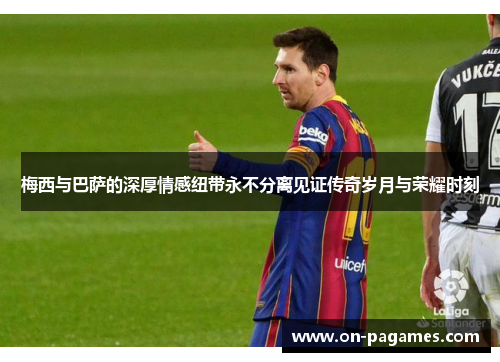 梅西与巴萨的深厚情感纽带永不分离见证传奇岁月与荣耀时刻 梅西与巴萨的深厚情感纽带永不分离见证传奇岁月与荣耀时刻