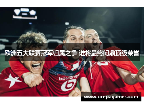 欧洲五大联赛冠军归属之争 谁将最终问鼎顶级荣誉