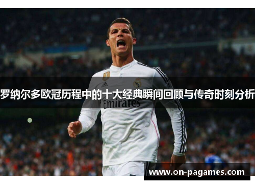 罗纳尔多欧冠历程中的十大经典瞬间回顾与传奇时刻分析