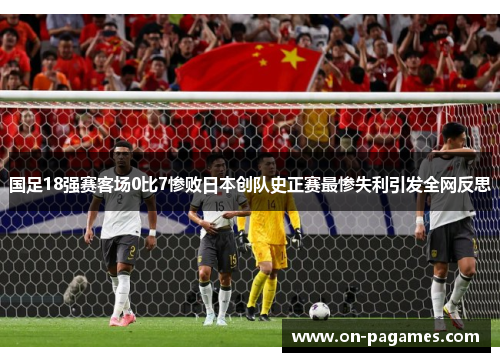 国足18强赛客场0比7惨败日本创队史正赛最惨失利引发全网反思