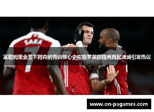 富勒姆重金签下阿森纳青训核心史密斯罗英超格局再起波澜引发热议