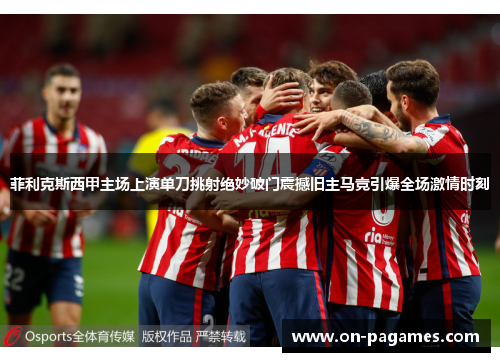 菲利克斯西甲主场上演单刀挑射绝妙破门震撼旧主马竞引爆全场激情时刻 菲利克斯西甲主场上演单刀挑射绝妙破门震撼旧主马竞引爆全场激情时刻