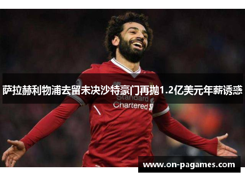 萨拉赫利物浦去留未决沙特豪门再抛1.2亿美元年薪诱惑 萨拉赫利物浦去留未决沙特豪门再抛1.2亿美元年薪诱惑